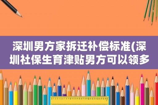 深圳男方家拆遷補償標(biāo)準(zhǔn)(深圳社保生育津貼男方可以領(lǐng)多少)