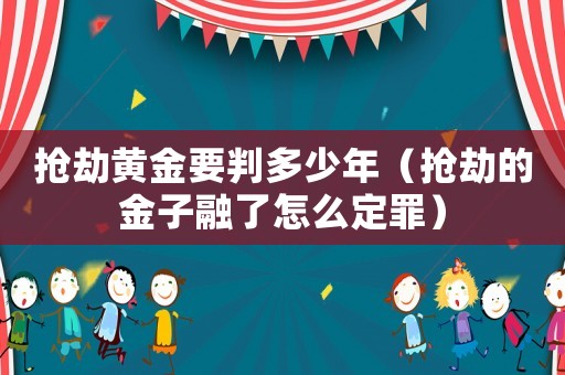 搶劫黃金要判多少年（搶劫的金子融了怎么定罪）