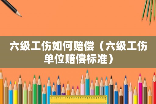 六級工傷如何賠償（六級工傷單位賠償標準）