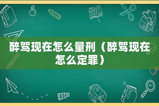 醉駕現(xiàn)在怎么量刑（醉駕現(xiàn)在怎么定罪）