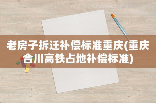 老房子拆遷補償標準重慶(重慶合川高鐵占地補償標準)