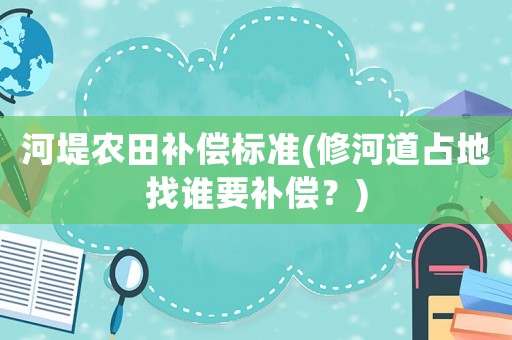 河堤農田補償標準(修河道占地找誰要補償？)