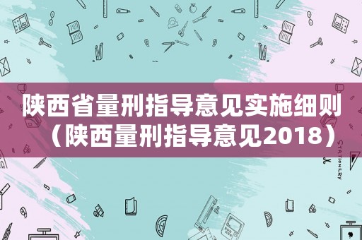 陜西省量刑指導(dǎo)意見實施細則（陜西量刑指導(dǎo)意見2018）