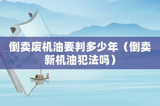 倒賣廢機油要判多少年（倒賣新機油犯法嗎）