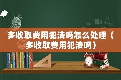 多收取費用犯法嗎怎么處理（多收取費用犯法嗎）