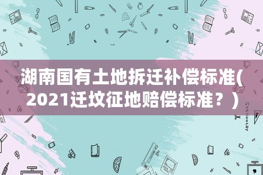 湖南國有土地拆遷補償標準(2021遷墳征地賠償標準？)