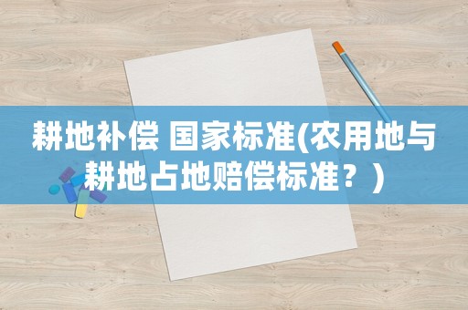 耕地補償 國家標準(農(nóng)用地與耕地占地賠償標準？)