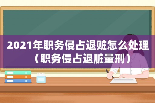 2021年職務侵占退贓怎么處理（職務侵占退臟量刑）