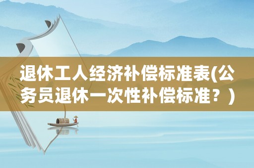 退休工人經濟補償標準表(公務員退休一次性補償標準？)