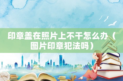 印章蓋在照片上不干怎么辦（圖片印章犯法嗎）