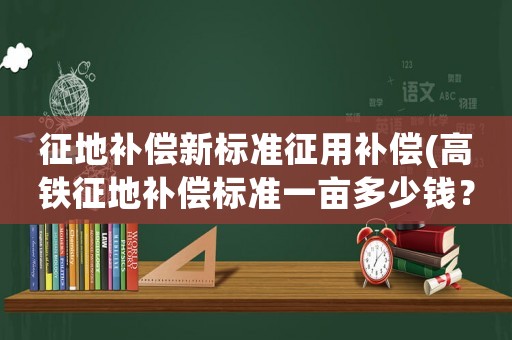 征地補償新標準征用補償(高鐵征地補償標準一畝多少錢？)