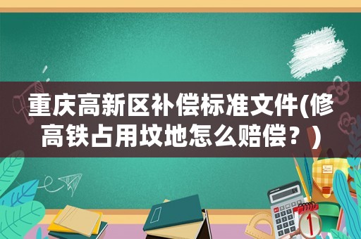 重慶高新區補償標準文件(修高鐵占用墳地怎么賠償？)