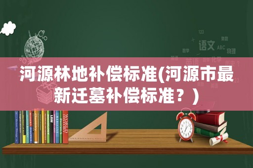 河源林地補償標準(河源市最新遷墓補償標準？)
