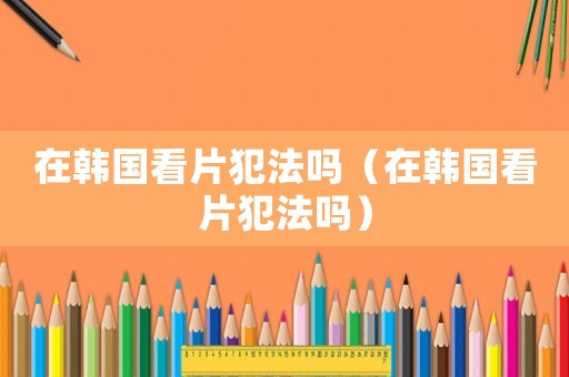 在韓國看片犯法嗎（在韓國看片犯法嗎）