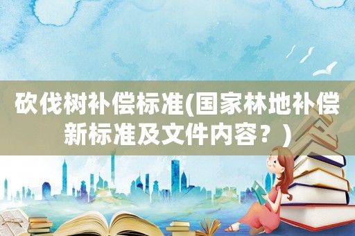 砍伐樹補償標準(國家林地補償新標準及文件內容？)