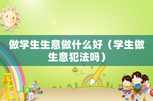 做學生生意做什么好（學生做生意犯法嗎）