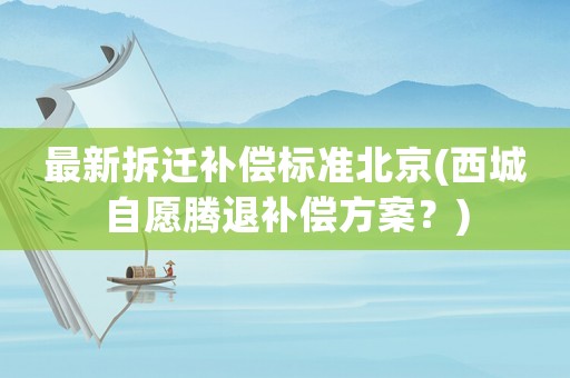 最新拆遷補償標準北京(西城自愿騰退補償方案？)