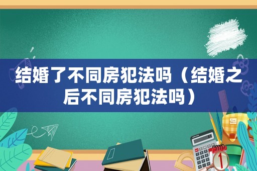 結婚了不同房犯法嗎（結婚之后不同房犯法嗎）