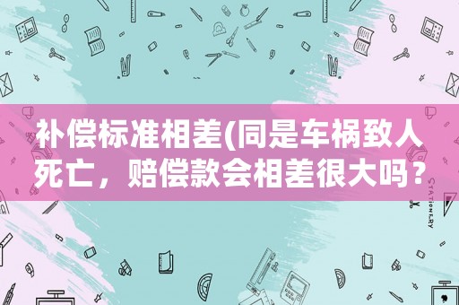 補(bǔ)償標(biāo)準(zhǔn)相差(同是車(chē)禍致人死亡，賠償款會(huì)相差很大嗎？為什么？)