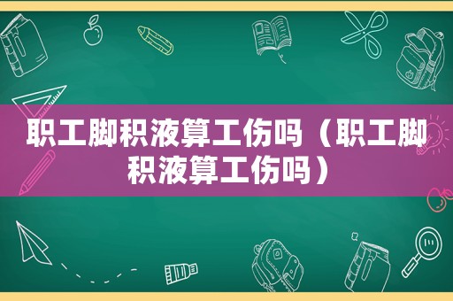 職工腳積液算工傷嗎（職工腳積液算工傷嗎）