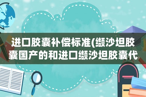 進口膠囊補償標準(纈沙坦膠囊國產的和進口纈沙坦膠囊代文80藥效有區別嗎？)