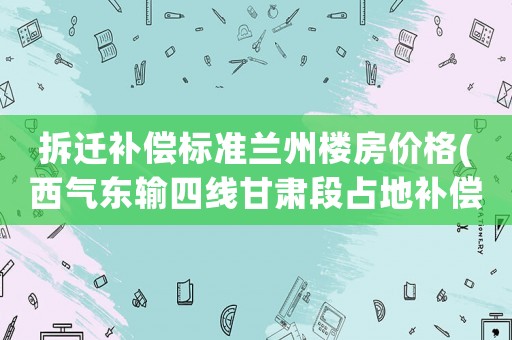 拆遷補(bǔ)償標(biāo)準(zhǔn)蘭州樓房價(jià)格(西氣東輸四線甘肅段占地補(bǔ)償標(biāo)準(zhǔn)？)