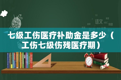 七級工傷醫療補助金是多少（工傷七級傷殘醫療期）