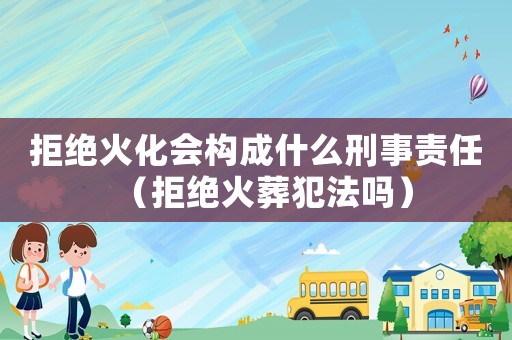 拒絕火化會構成什么刑事責任（拒絕火葬犯法嗎）