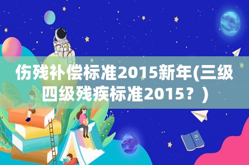 傷殘補(bǔ)償標(biāo)準(zhǔn)2015新年(三級(jí)四級(jí)殘疾標(biāo)準(zhǔn)2015？)