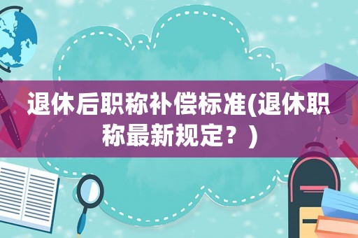 退休后職稱補償標準(退休職稱最新規定？)