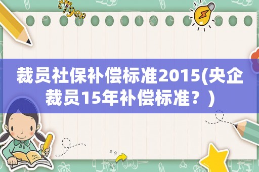 裁員社保補(bǔ)償標(biāo)準(zhǔn)2015(央企裁員15年補(bǔ)償標(biāo)準(zhǔn)？)