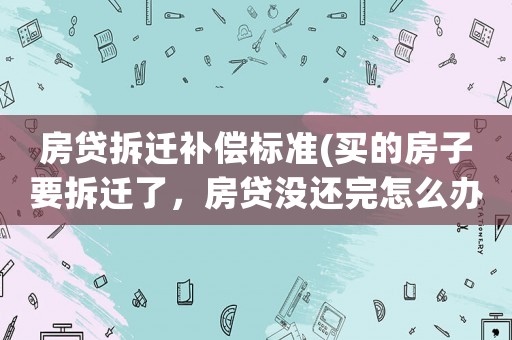房貸拆遷補償標準(買的房子要拆遷了，房貸沒還完怎么辦？)