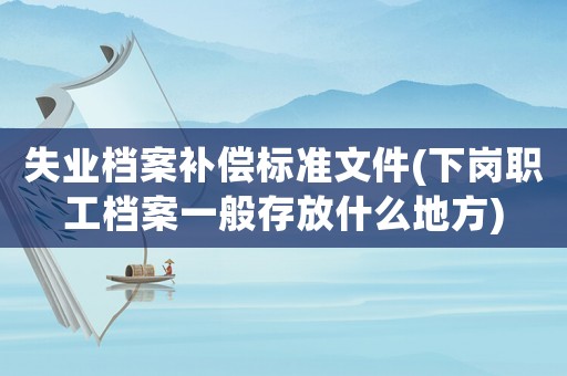 失業(yè)檔案補償標準文件(下崗職工檔案一般存放什么地方)