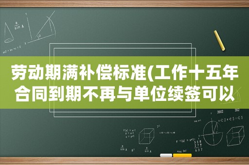 勞動期滿補償標準(工作十五年合同到期不再與單位續簽可以得到經濟補償嗎？)