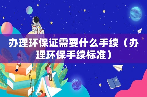 辦理環保證需要什么手續（辦理環保手續標準）