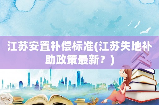 江蘇安置補(bǔ)償標(biāo)準(zhǔn)(江蘇失地補(bǔ)助政策最新？)