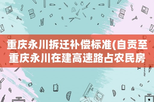 重慶永川拆遷補償標準(自貢至重慶永川在建高速路占農民房子怎么賠償？)