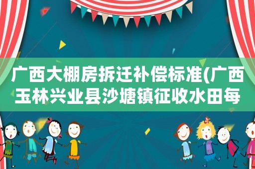 廣西大棚房拆遷補償標準(廣西玉林興業縣沙塘鎮征收水田每年補貼多少錢一)