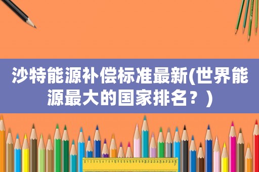 沙特能源補(bǔ)償標(biāo)準(zhǔn)最新(世界能源最大的國(guó)家排名？)
