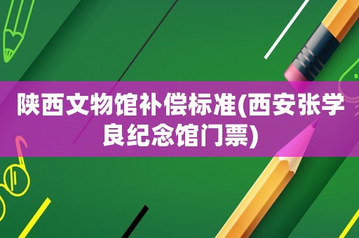 陜西文物館補(bǔ)償標(biāo)準(zhǔn)(西安張學(xué)良紀(jì)念館門票)