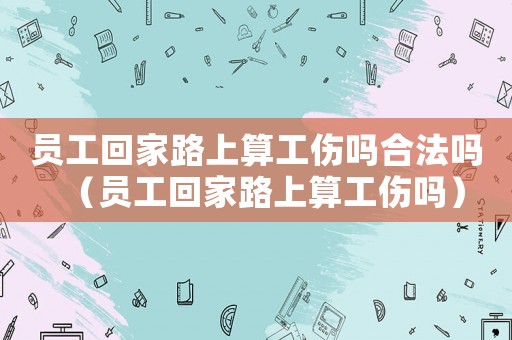 員工回家路上算工傷嗎合法嗎（員工回家路上算工傷嗎）