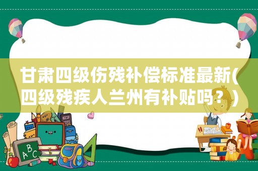 甘肅四級傷殘補(bǔ)償標(biāo)準(zhǔn)最新(四級殘疾人蘭州有補(bǔ)貼嗎？)