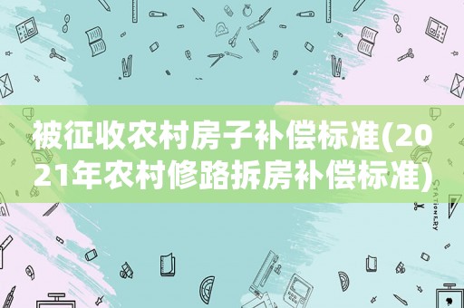 被征收農(nóng)村房子補(bǔ)償標(biāo)準(zhǔn)(2021年農(nóng)村修路拆房補(bǔ)償標(biāo)準(zhǔn))