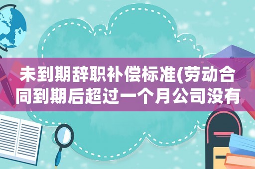 未到期辭職補償標準(勞動合同到期后超過一個月公司沒有續(xù)簽，現(xiàn)在我想離職，有補償嗎)