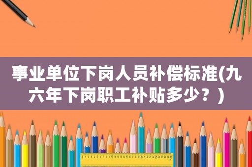 事業單位下崗人員補償標準(九六年下崗職工補貼多少？)