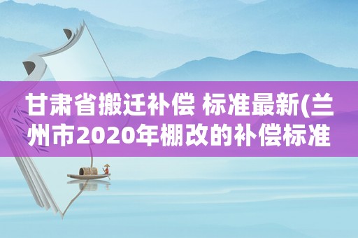 甘肅省搬遷補償 標準最新(蘭州市2020年棚改的補償標準？)