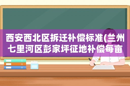 西安西北區拆遷補償標準(蘭州七里河區彭家坪征地補償每畝多少)