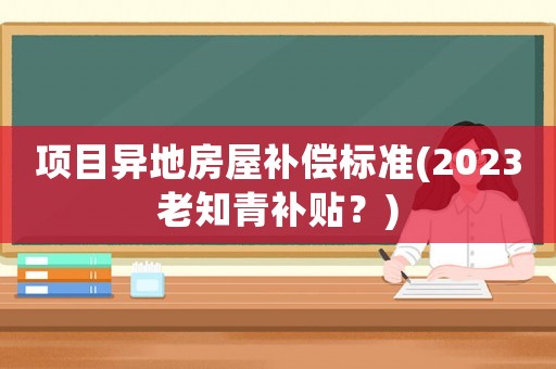 項(xiàng)目異地房屋補(bǔ)償標(biāo)準(zhǔn)(2023老知青補(bǔ)貼？)