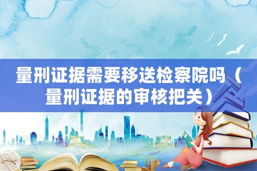 量刑證據(jù)需要移送檢察院嗎（量刑證據(jù)的審核把關(guān)）