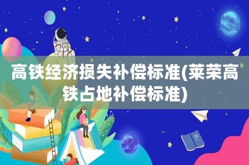 高鐵經濟損失補償標準(萊榮高鐵占地補償標準)